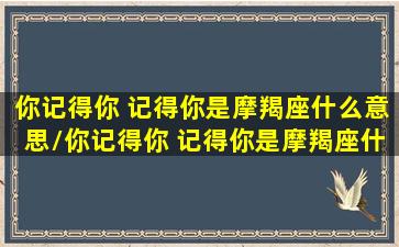 你记得你 记得你是摩羯座什么意思/你记得你 记得你是摩羯座什么意思-我的网站